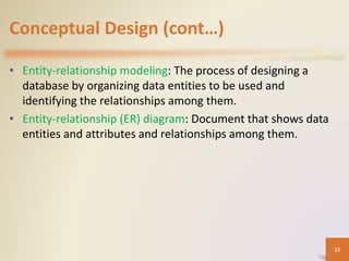 Conceptual Design (cont…)
• Entity-relationship modeling: The process of designing a
database by organizing data entities to be used and
identifying the relationships among them.
• Entity-relationship (ER) diagram: Document that shows data
entities and attributes and relationships among them.
22
 