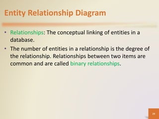 Entity Relationship Diagram
• Relationships: The conceptual linking of entities in a
database.
• The number of entities in a relationship is the degree of
the relationship. Relationships between two items are
common and are called binary relationships.
29
 