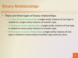 Binary Relationships
• There are three types of binary relationships:
– 1:1 (one-to-one) relationship: a single-entity instance of one type is
related to a single-entity instance of another type.
– 1: M (one-to-many) relationship: a single-entity instance of one type
is related to many-entity instance of another type.
– M:M (many-to-many) relationship: a single-entity instance of one
type is related to many-entity of another type and vice versa.
31
 