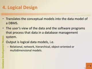 4. Logical Design
• Translates the conceptual models into the data model of
a DBMS.
• The user’s view of the data and the software programs
that process that data in a database management
system.
• Output is logical data models, i.e.
– Relational, network, hierarchical, object-oriented or
multidimensional models.
5-33
DatabaseDevelopmentProcess
33
 