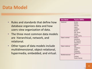 Data Model
• Rules and standards that define how
database organizes data and how
users view organization of data.
• The three most common data models
are hierarchical, network, and
relational.
• Other types of data models include
multidimensional, object-relational,
hypermedia, embedded, and virtual.
34
 