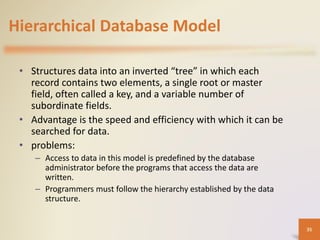 Hierarchical Database Model
• Structures data into an inverted “tree” in which each
record contains two elements, a single root or master
field, often called a key, and a variable number of
subordinate fields.
• Advantage is the speed and efficiency with which it can be
searched for data.
• problems:
– Access to data in this model is predefined by the database
administrator before the programs that access the data are
written.
– Programmers must follow the hierarchy established by the data
structure.
35
 