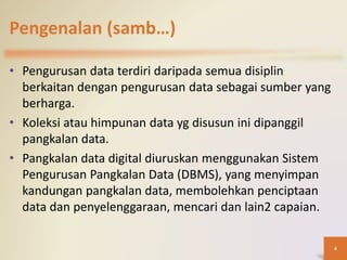 Pengenalan (samb…)
• Pengurusan data terdiri daripada semua disiplin
berkaitan dengan pengurusan data sebagai sumber yang
berharga.
• Koleksi atau himpunan data yg disusun ini dipanggil
pangkalan data.
• Pangkalan data digital diuruskan menggunakan Sistem
Pengurusan Pangkalan Data (DBMS), yang menyimpan
kandungan pangkalan data, membolehkan penciptaan
data dan penyelenggaraan, mencari dan lain2 capaian.
4
 
