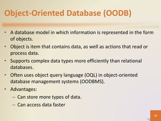 Object-Oriented Database (OODB)
• A database model in which information is represented in the form
of objects.
• Object is item that contains data, as well as actions that read or
process data.
• Supports complex data types more efficiently than relational
databases.
• Often uses object query language (OQL) in object-oriented
database management systems (OODBMS).
• Advantages:
– Can store more types of data.
– Can access data faster
42
 