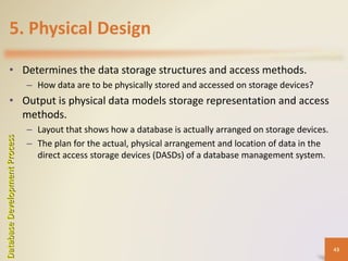 5. Physical Design
• Determines the data storage structures and access methods.
– How data are to be physically stored and accessed on storage devices?
• Output is physical data models storage representation and access
methods.
– Layout that shows how a database is actually arranged on storage devices.
– The plan for the actual, physical arrangement and location of data in the
direct access storage devices (DASDs) of a database management system.
DatabaseDevelopmentProcess
43
 