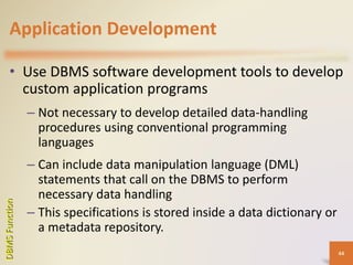 Application Development
• Use DBMS software development tools to develop
custom application programs
– Not necessary to develop detailed data-handling
procedures using conventional programming
languages
– Can include data manipulation language (DML)
statements that call on the DBMS to perform
necessary data handling
– This specifications is stored inside a data dictionary or
a metadata repository.
DBMSFunction
44
 
