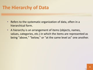 The Hierarchy of Data
• Refers to the systematic organization of data, often in a
hierarchical form.
• A hierarchy is an arrangement of items (objects, names,
values, categories, etc.) in which the items are represented as
being "above," "below," or "at the same level as" one another.
46
 