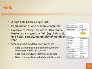 Field
• A data field holds a single fact.
• Combination of one or more characters.
• Example: “October 18, 2010". This can be
treated as a single date field (eg birthdate),
or 3 fields, namely, month, day of month and
year.
• Smallest unit of data user accesses
– Field size defines the maximum number of
characters a field can contain
– Field name uniquely identifies each field
– Data type specifies kind of data field contains
49
 
