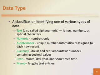 Data Type
• A classification identifying one of various types of
data
– Text (also called alphanumeric) — letters, numbers, or
special characters
– Numeric - numbers only
– AutoNumber - unique number automatically assigned to
each new record
– Currency - dollar and cent amounts or numbers
containing decimal values
– Date - month, day, year, and sometimes time
– Memo - lengthy text entries
50
 