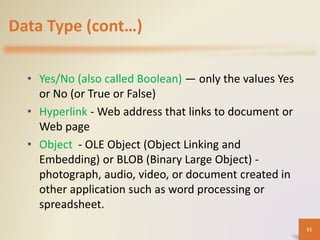 Data Type (cont…)
• Yes/No (also called Boolean) — only the values Yes
or No (or True or False)
• Hyperlink - Web address that links to document or
Web page
• Object - OLE Object (Object Linking and
Embedding) or BLOB (Binary Large Object) -
photograph, audio, video, or document created in
other application such as word processing or
spreadsheet.
51
 