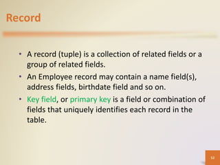 Record
• A record (tuple) is a collection of related fields or a
group of related fields.
• An Employee record may contain a name field(s),
address fields, birthdate field and so on.
• Key field, or primary key is a field or combination of
fields that uniquely identifies each record in the
table.
52
 