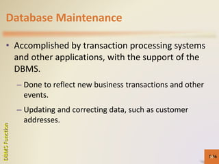 Database Maintenance
• Accomplished by transaction processing systems
and other applications, with the support of the
DBMS.
– Done to reflect new business transactions and other
events.
– Updating and correcting data, such as customer
addresses.
5-56
DBMSFunction
56
 