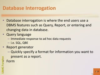 Database Interrogation
• Database interrogation is where the end users use a
DBMS features such as Query, Report, or entering and
changing data in database.
• Query language
– Immediate response to ad hoc data requests
– i.e. SQL, QBE
• Report generator
– Quickly specify a format for information you want to
present as a report.
• Form
5-57
DBMSFunction
57
 