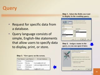 Query
• Request for specific data from
a database.
• Query language consists of
simple, English-like statements
that allow users to specify data
to display, print, or store.
Step 1. Select the fields you want
to display in the resulting query.
Step 2. Assign a name to the
query, so you can open it later.
Step 3. View query on the screen.
59
 