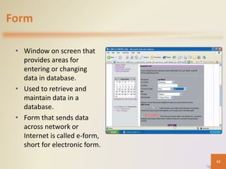 Form
• Window on screen that
provides areas for
entering or changing
data in database.
• Used to retrieve and
maintain data in a
database.
• Form that sends data
across network or
Internet is called e-form,
short for electronic form.
62
 