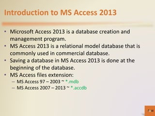 Introduction to MS Access 2013
• Microsoft Access 2013 is a database creation and
management program.
• MS Access 2013 is a relational model database that is
commonly used in commercial database.
• Saving a database in MS Access 2013 is done at the
beginning of the database.
• MS Access files extension:
– MS Access 97 – 2003 ~ *.mdb
– MS Access 2007 – 2013 ~ *.accdb
5-6464
 