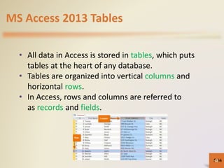 MS Access 2013 Tables
• All data in Access is stored in tables, which puts
tables at the heart of any database.
• Tables are organized into vertical columns and
horizontal rows.
• In Access, rows and columns are referred to
as records and fields.
5-6666
 