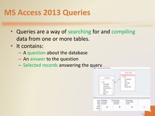 MS Access 2013 Queries
• Queries are a way of searching for and compiling
data from one or more tables.
• It contains:
– A question about the database
– An answer to the question
– Selected records answering the query
68
 
