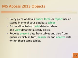 MS Access 2013 Objects
• Every piece of data a query, form, or report uses is
stored in one of your database tables
• Forms allow to both add data to tables
and view data that already exists.
• Reports present data from tables and also from
queries which, in turn, search for and analyze data
within those same tables.
5-7070
 
