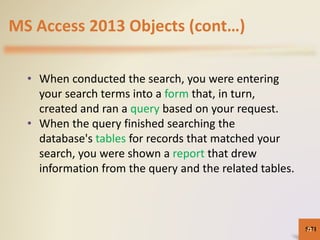 MS Access 2013 Objects (cont…)
• When conducted the search, you were entering
your search terms into a form that, in turn,
created and ran a query based on your request.
• When the query finished searching the
database's tables for records that matched your
search, you were shown a report that drew
information from the query and the related tables.
5-7171
 
