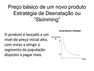 Preço básico de um novo produto
    Estratégia de Desnatação ou
             “Skimming”

O produto é lançado a um
nível de preço inicial alto,
com vistas a atingir o
segmento da população
disposto a pagar mais.
 