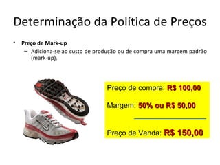 Determinação da Política de Preços
•   Preço de Mark-up
     – Adiciona-se ao custo de produção ou de compra uma margem padrão
       (mark-up).



                                  Preço de compra: R$ 100,00

                                  Margem: 50% ou R$ 50,00


                                  Preço de Venda: R$ 150,00
 