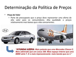 Determinação da Política de Preços
•   Preço de Valor
     – Parte do pressuposto que o preço deve representar uma oferta de
       alto valor para os consumidores. Alta qualidade a preços
       relativamente mais baixos que o dos concorrentes.




            “HYUNDAI AZERA: Mais potente que uma Mercedes Classe C.
            Mais admirado que um Lexus 350. Mais espaço interno que uma
            BMW série 7. E o mais impressionante: mais barato que os 3.”
 