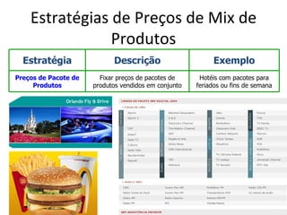 Estratégias de Preços de Mix de
                Produtos
  Estratégia                Descrição                      Exemplo
Preços de Pacote de     Fixar preços de pacotes de     Hotéis com pacotes para
     Produtos         produtos vendidos em conjunto   feriados ou fins de semana
 