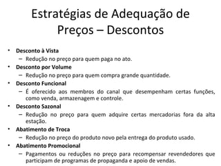 Estratégias de Adequação de
              Preços – Descontos
•   Desconto à Vista
     – Redução no preço para quem paga no ato.
•   Desconto por Volume
     – Redução no preço para quem compra grande quantidade.
•   Desconto Funcional
     – É oferecido aos membros do canal que desempenham certas funções,
       como venda, armazenagem e controle.
•   Desconto Sazonal
     – Redução no preço para quem adquire certas mercadorias fora da alta
       estação.
•   Abatimento de Troca
     – Redução no preço do produto novo pela entrega do produto usado.
•   Abatimento Promocional
     – Pagamentos ou reduções no preço para recompensar revendedores que
       participam de programas de propaganda e apoio de vendas.
 