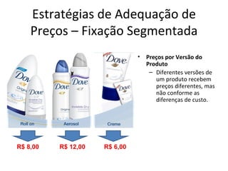 Estratégias de Adequação de
    Preços – Fixação Segmentada
                               •   Preços por Versão do
                                   Produto
                                    – Diferentes versões de
                                      um produto recebem
                                      preços diferentes, mas
                                      não conforme as
                                      diferenças de custo.




R$ 8,00   R$ 12,00   R$ 6,00
 