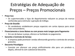 Estratégias de Adequação de
         Preços – Preços Promocionais
•   Preço Isca
     – Os supermercados e lojas de departamento reduzem os preços de marcas
        conhecidas para estimular a geração de tráfego.
•   Preço de Ocasião
     – Os vendedores estabelecem preços especiais em certas épocas para atrair
        mais consumidores.
•   Financiamento a Juros Baixos ou com prazos mais Longos para Pagamento
     – Em vez de baixar o preço, oferece-se facilidade no pagamento.
•   Garantia e Contrato de Serviço
     – A empresa pode promover vendas oferecendo garantia e contrato de serviços
        gratuitos.
•   Desconto Psicológico
     – Consiste em oferecer um preço artificialmente alto para um produto e,
        depois, oferecê-lo com substancial desconto.
 