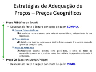 Estratégias de Adequação de
        Preços – Preços Geográficos
• Preço FOB (Free on Board)
   – Despesas de Frete e Seguro por conta de quem COMPRA.
        Preço de Entrega Uniforme
            O vendedor cobra o mesmo para todos os consumidores, independente de sua
              localização.
        Preços por Zona
            Estabelece-se duas ou mais zonas e dentro destas, o preço é o mesmo, variando
              apenas de Zona para Zona.
        Preços de Ponto-Base
            Estabelece-se algumas cidades como ponto-base, e cobra de todos os
              consumidores como se o produto saísse desta cidade, independente de onde é
              embarcado.
• Preço CIF (Coast Insurance Freight)
   – Despesas de Frete e Seguro por conta de quem VENDE.
 
