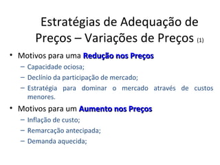 Estratégias de Adequação de
      Preços – Variações de Preços (1)
• Motivos para uma Redução nos Preços
  – Capacidade ociosa;
  – Declínio da participação de mercado;
  – Estratégia para dominar o mercado através de custos
    menores.
• Motivos para um Aumento nos Preços
  – Inflação de custo;
  – Remarcação antecipada;
  – Demanda aquecida;
 