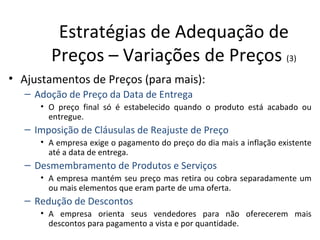 Estratégias de Adequação de
        Preços – Variações de Preços (3)
• Ajustamentos de Preços (para mais):
   – Adoção de Preço da Data de Entrega
      • O preço final só é estabelecido quando o produto está acabado ou
        entregue.
   – Imposição de Cláusulas de Reajuste de Preço
      • A empresa exige o pagamento do preço do dia mais a inflação existente
        até a data de entrega.
   – Desmembramento de Produtos e Serviços
      • A empresa mantém seu preço mas retira ou cobra separadamente um
        ou mais elementos que eram parte de uma oferta.
   – Redução de Descontos
      • A empresa orienta seus vendedores para não oferecerem mais
        descontos para pagamento a vista e por quantidade.
 