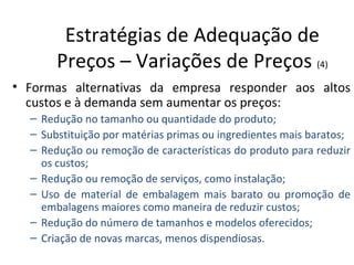 Estratégias de Adequação de
       Preços – Variações de Preços (4)
• Formas alternativas da empresa responder aos altos
  custos e à demanda sem aumentar os preços:
  – Redução no tamanho ou quantidade do produto;
  – Substituição por matérias primas ou ingredientes mais baratos;
  – Redução ou remoção de características do produto para reduzir
    os custos;
  – Redução ou remoção de serviços, como instalação;
  – Uso de material de embalagem mais barato ou promoção de
    embalagens maiores como maneira de reduzir custos;
  – Redução do número de tamanhos e modelos oferecidos;
  – Criação de novas marcas, menos dispendiosas.
 