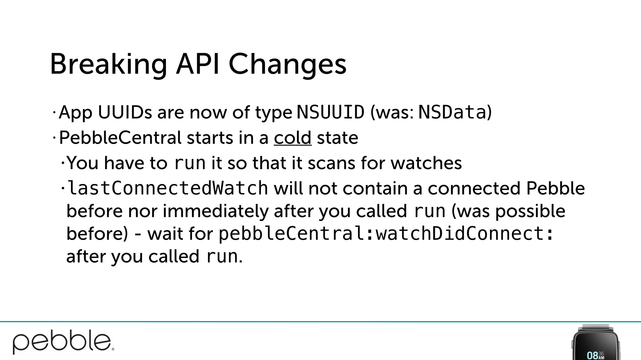 Breaking API Changes
• App UUIDs are now of type NSUUID (was: NSData)
• PebbleCentral starts in a cold state
•You have to run it so that it scans for watches
•lastConnectedWatch will not contain a connected Pebble
before nor immediately after you called run (was possible
before) - wait for pebbleCentral:watchDidConnect:
after you called run.
 