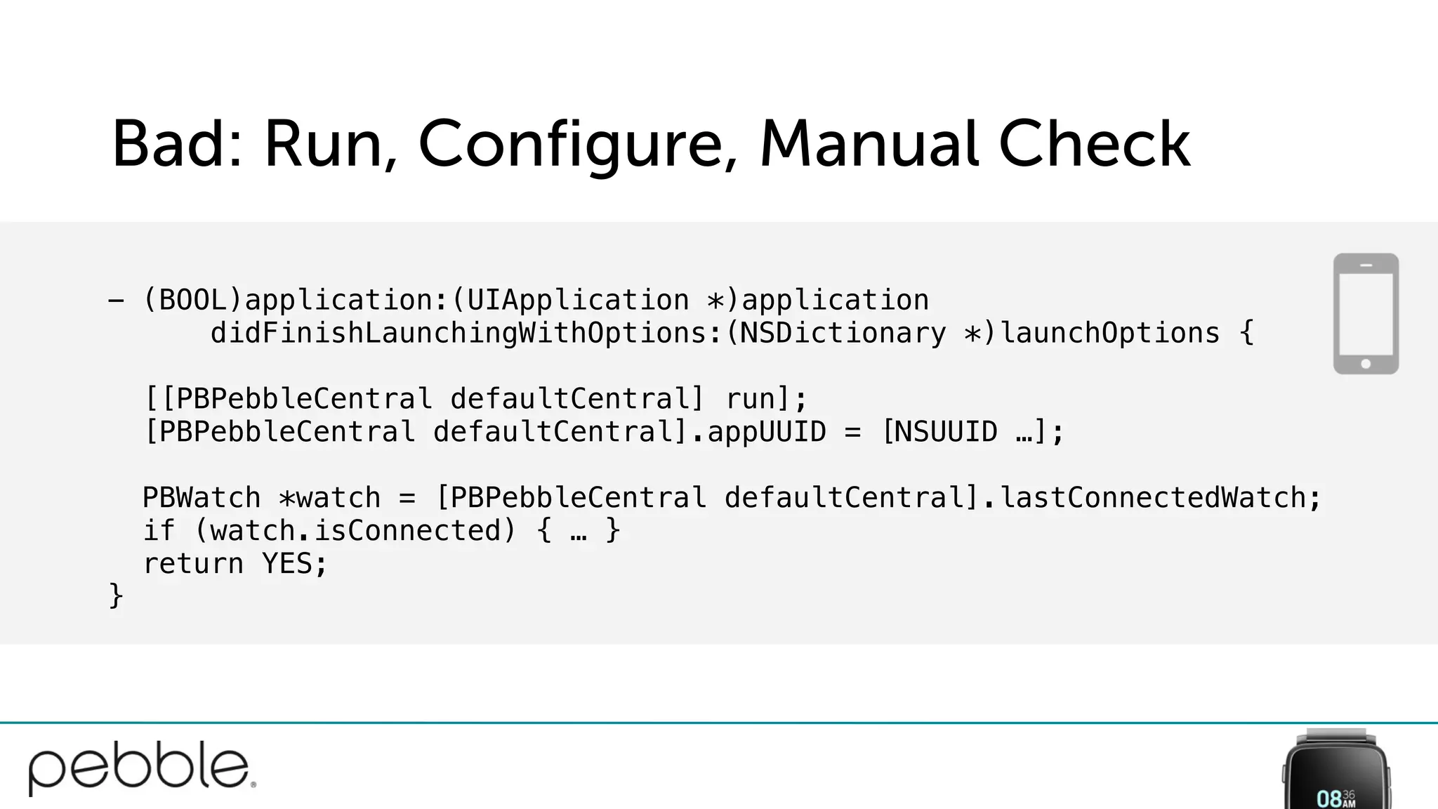 Bad: Run, Configure, Manual Check
- (BOOL)application:(UIApplication *)application
didFinishLaunchingWithOptions:(NSDictionary *)launchOptions {
[[PBPebbleCentral defaultCentral] run];
[PBPebbleCentral defaultCentral].appUUID = [NSUUID …];
PBWatch *watch = [PBPebbleCentral defaultCentral].lastConnectedWatch;
if (watch.isConnected) { … }
return YES;
}
 