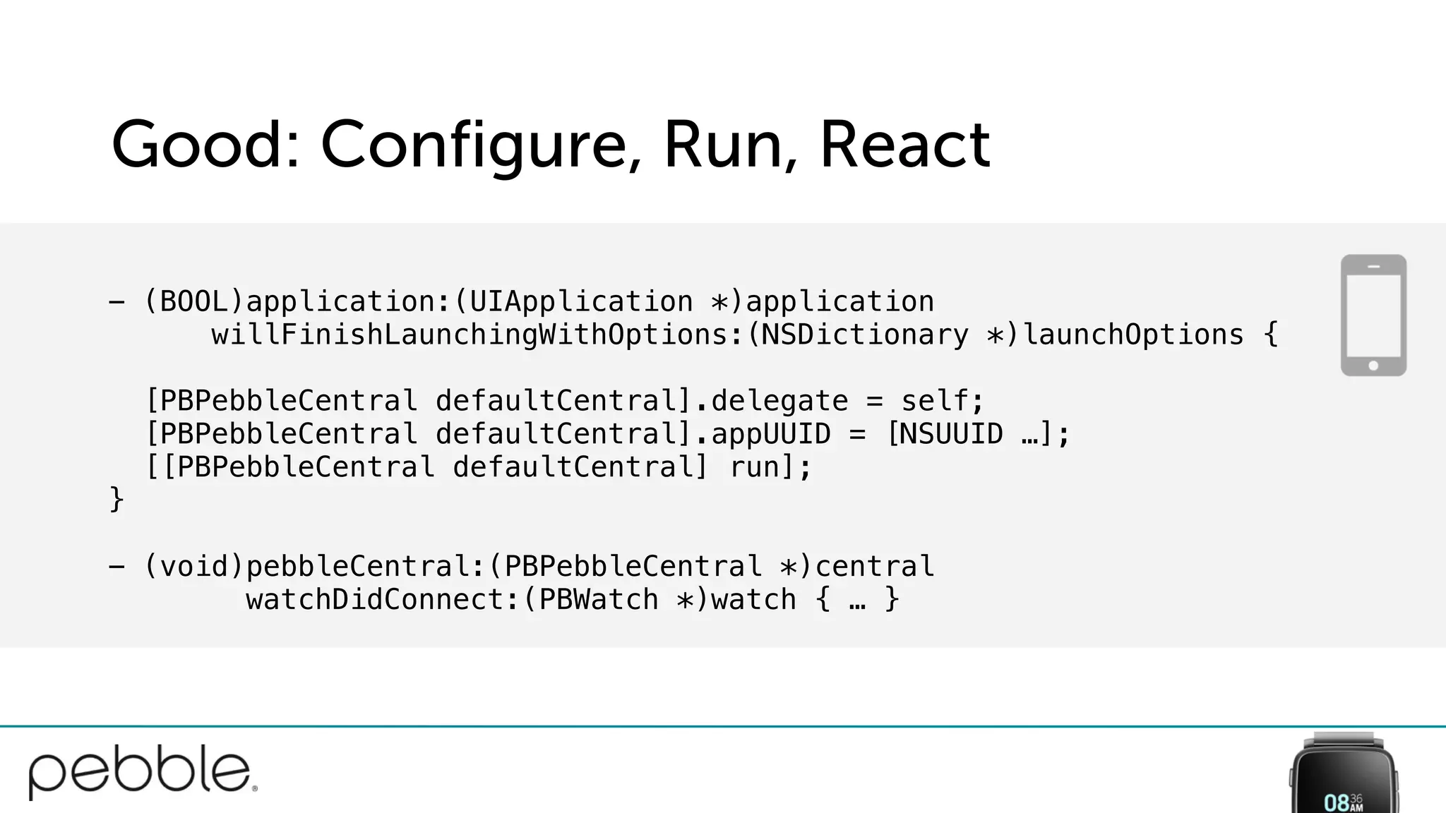 Good: Configure, Run, React
- (BOOL)application:(UIApplication *)application
willFinishLaunchingWithOptions:(NSDictionary *)launchOptions {
[PBPebbleCentral defaultCentral].delegate = self;
[PBPebbleCentral defaultCentral].appUUID = [NSUUID …];
[[PBPebbleCentral defaultCentral] run];
}
- (void)pebbleCentral:(PBPebbleCentral *)central
watchDidConnect:(PBWatch *)watch { … }
 