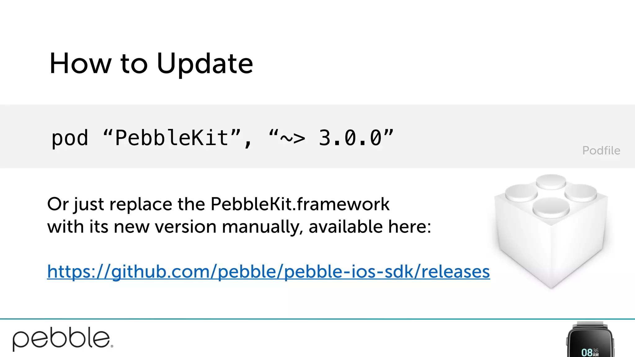 How to Update
pod “PebbleKit”, “~> 3.0.0”
Or just replace the PebbleKit.framework
with its new version manually, available here:
https://github.com/pebble/pebble-ios-sdk/releases
Podfile
 