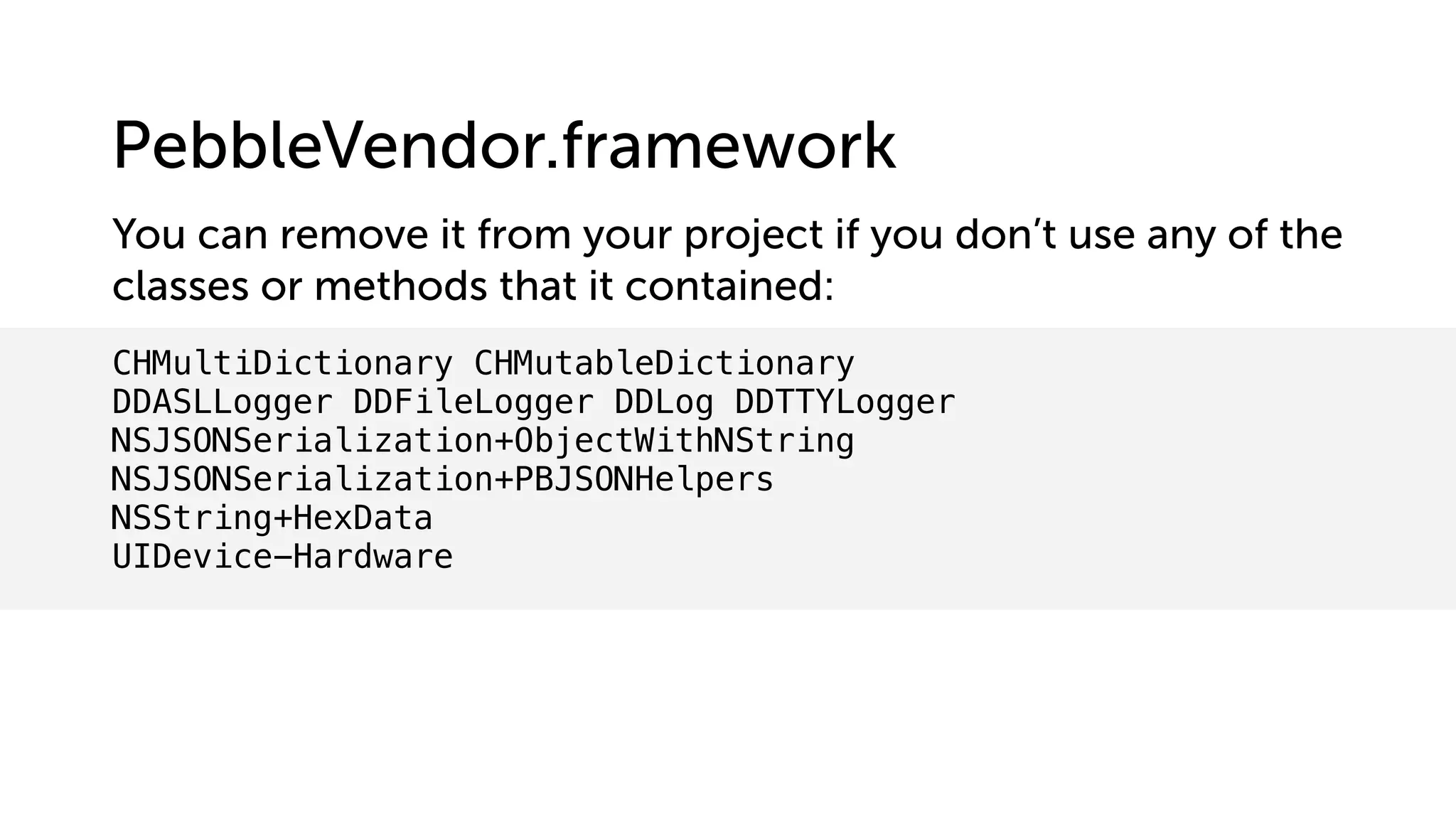 CHMultiDictionary CHMutableDictionary
DDASLLogger DDFileLogger DDLog DDTTYLogger
NSJSONSerialization+ObjectWithNString
NSJSONSerialization+PBJSONHelpers
NSString+HexData
UIDevice-Hardware
You can remove it from your project if you don’t use any of the
classes or methods that it contained:
PebbleVendor.framework
 