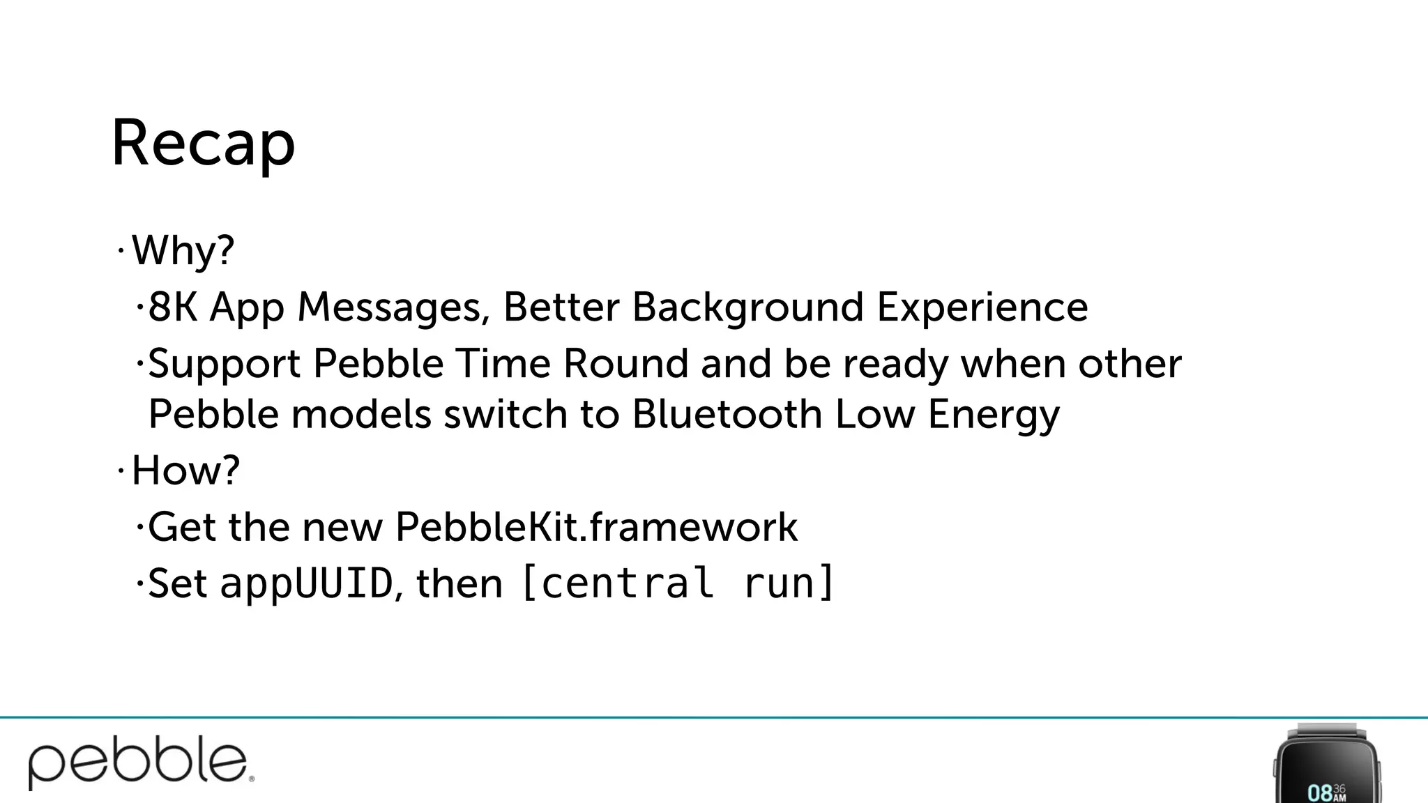 Recap
• Why?
•8K App Messages, Better Background Experience
•Support Pebble Time Round and be ready when other
Pebble models switch to Bluetooth Low Energy
• How?
•Get the new PebbleKit.framework
•Set appUUID, then [central run]
 