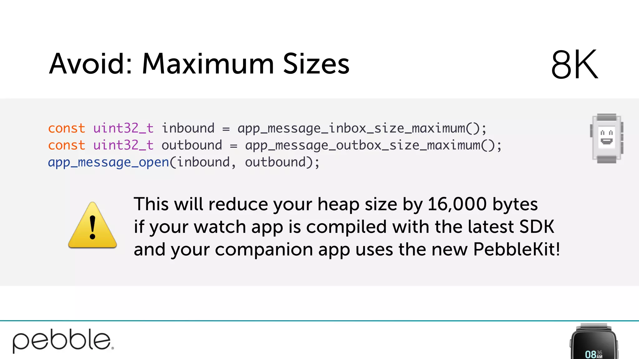 Avoid: Maximum Sizes 8K
const uint32_t inbound = app_message_inbox_size_maximum();
const uint32_t outbound = app_message_outbox_size_maximum();
app_message_open(inbound, outbound);
⚠
This will reduce your heap size by 16,000 bytes
if your watch app is compiled with the latest SDK
and your companion app uses the new PebbleKit!
 