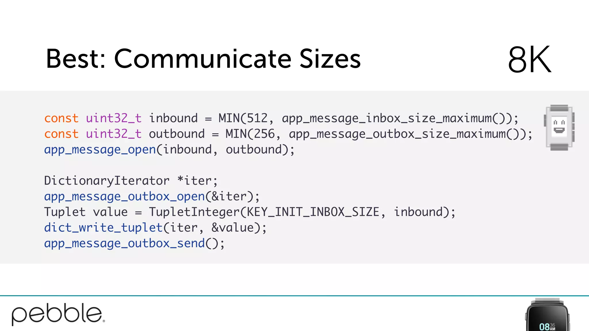 Best: Communicate Sizes 8K
const uint32_t inbound = MIN(512, app_message_inbox_size_maximum());
const uint32_t outbound = MIN(256, app_message_outbox_size_maximum());
app_message_open(inbound, outbound);
DictionaryIterator *iter;
app_message_outbox_open(&iter);
Tuplet value = TupletInteger(KEY_INIT_INBOX_SIZE, inbound);
dict_write_tuplet(iter, &value);
app_message_outbox_send();
 