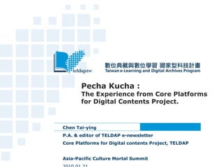 Pecha Kucha : The Experience from Core Platforms for Digital Contents Project. Chen Tai-ying  P.A. & editor of TELDAP e-newsletter Core Platforms for Digital contents Project, TELDAP  Asia-Pacific Culture Mortal Summit     2010.01.21  
