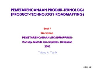 PEMETARENCANAAN PRODUK-TEKNOLOGI (PRODUCT-TECHNOLOGY ROADMAPPING) Sesi 7 Workshop   PEMETARENCANAAN  (ROADMAPPING): Konsep, Metode dan Implikasi Kebijakan 2005 Tatang A. Taufik 