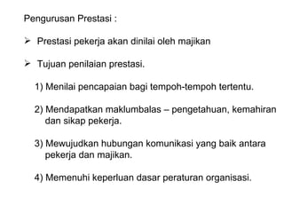 Pengurusan Prestasi : Prestasi pekerja akan dinilai oleh majikan Tujuan penilaian prestasi. 1) Menilai pencapaian bagi tempoh-tempoh tertentu. 2) Mendapatkan maklumbalas – pengetahuan, kemahiran   dan sikap pekerja. 3) Mewujudkan hubungan komunikasi yang baik antara   pekerja dan majikan. 4) Memenuhi keperluan dasar peraturan organisasi. 
