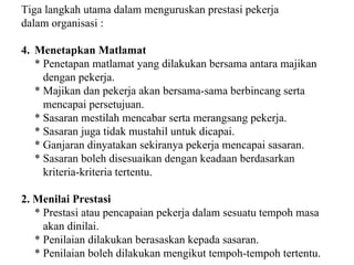 Tiga langkah utama dalam menguruskan prestasi pekerja  dalam organisasi : Menetapkan Matlamat * Penetapan matlamat yang dilakukan bersama antara majikan    dengan pekerja. * Majikan dan pekerja akan bersama-sama berbincang serta    mencapai persetujuan. * Sasaran mestilah mencabar serta merangsang pekerja. * Sasaran juga tidak mustahil untuk dicapai. * Ganjaran dinyatakan sekiranya pekerja mencapai sasaran. * Sasaran boleh disesuaikan dengan keadaan berdasarkan    kriteria-kriteria tertentu. 2. Menilai Prestasi * Prestasi atau pencapaian pekerja dalam sesuatu tempoh masa   akan dinilai. * Penilaian dilakukan berasaskan kepada sasaran.  * Penilaian boleh dilakukan mengikut tempoh-tempoh tertentu. 