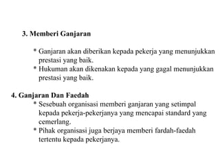 3. Memberi Ganjaran * Ganjaran akan diberikan kepada pekerja yang menunjukkan   prestasi yang baik. * Hukuman akan dikenakan kepada yang gagal menunjukkan   prestasi yang baik. 4. Ganjaran Dan Faedah * Sesebuah organisasi memberi ganjaran yang setimpal   kepada pekerja-pekerjanya yang mencapai standard yang   cemerlang. * Pihak organisasi juga berjaya memberi fardah-faedah   tertentu kepada pekerjanya. 
