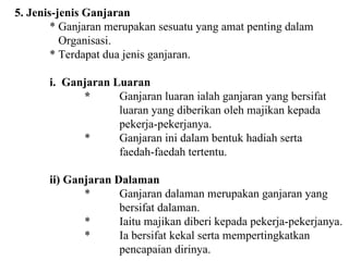 5. Jenis-jenis Ganjaran * Ganjaran merupakan sesuatu yang amat penting dalam   Organisasi. * Terdapat dua jenis ganjaran. i.  Ganjaran Luaran * Ganjaran luaran ialah ganjaran yang bersifat  luaran yang diberikan oleh majikan kepada pekerja-pekerjanya. * Ganjaran ini dalam bentuk hadiah serta faedah-faedah tertentu. ii) Ganjaran Dalaman  * Ganjaran dalaman merupakan ganjaran yang  bersifat dalaman. * Iaitu majikan diberi kepada pekerja-pekerjanya. * Ia bersifat kekal serta mempertingkatkan  pencapaian dirinya. 