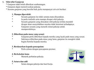 Sifat-sifat Ganjaran * Ganjaran tidak boleh diberikan sembarangan. * Ganjaran dapat memotivasikan pekerja. * Sesuatu ganjaran yang bersifat baik perlu mempunyai ciri-ciri berikut: 1. Mampu diperolehi : * Sesuatu ganjaran itu tidak semata-mata dinyatakan. * Ia perlu realistik serta mampu dicapai oleh pekerja. * Sesuatu ganjaran yang dirasakan oleh pekerja terlalu mustahil dicapai akan menyebabkan mereka tidak berminat terhadapnya. * Ganjaran sesuatu yang menarik minat pekerja untuk  memperolehinya. 2. Diberikan pada masa yang sesuai: * Ganjaran perlu diberikan kepada mereka yang layak pada masa yang sesuai. * Sekiranya diberikan pada masa yang lama, ganjaran itu mungkin tidak begitu bernilai kepada mereka. 3. Berdasarkan kepada pencapaian: * Perlu selaras dengan pencapaian prestasi. 4. Berkekalan lama * Menarik perhatian pekerja. 5. Setara dan adil * Setara dengan pekerja dan hasil kerja. 